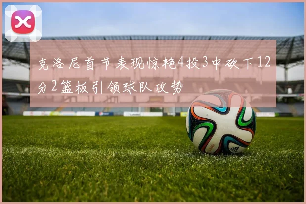 克洛尼首节表现惊艳4投3中砍下12分2篮板引领球队攻势