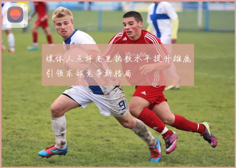 媒体人点评老里执教水平提升雄鹿引领东部竞争新格局