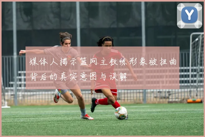 媒体人揭示篮网主教练形象被扭曲背后的真实意图与误解