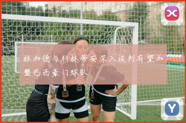 林加德与科林蒂安深入谈判有望加盟巴西豪门球队