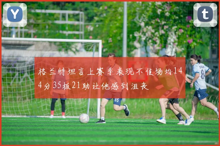 格兰特坦言上赛季表现不佳场均144分35板21助让他感到沮丧