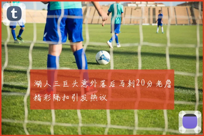 湖人三巨头意外落后马刺20分老詹精彩隔扣引发热议