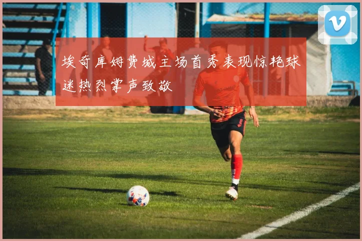 埃奇库姆费城主场首秀表现惊艳球迷热烈掌声致敬