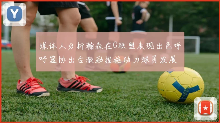 媒体人分析瀚森在G联盟表现出色呼吁篮协出台激励措施助力球员发展