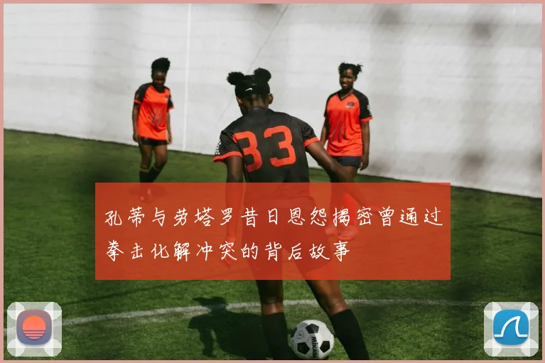 孔蒂与劳塔罗昔日恩怨揭密曾通过拳击化解冲突的背后故事