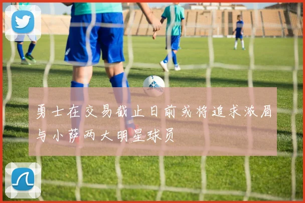 勇士在交易截止日前或将追求浓眉与小萨两大明星球员