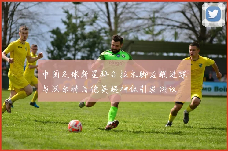 中国足球新星拜合拉木脚后跟进球与沃尔特马德英超神似引发热议