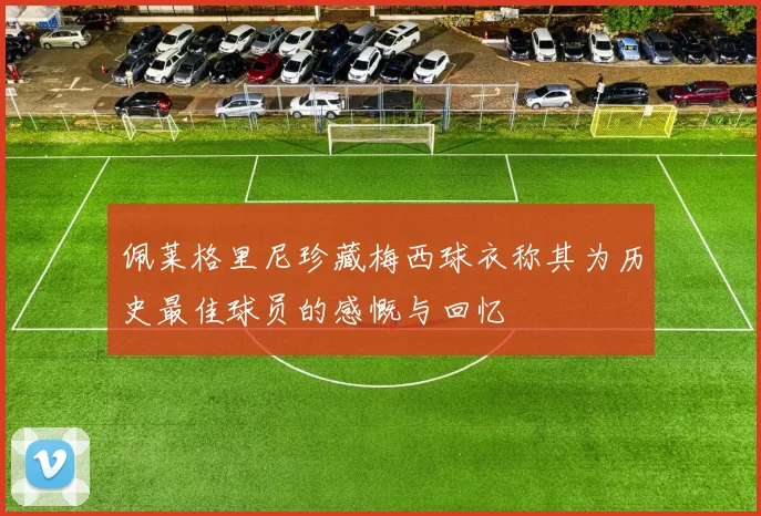 佩莱格里尼珍藏梅西球衣称其为历史最佳球员的感慨与回忆