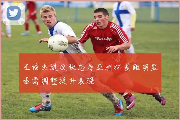 王俊杰进攻状态与亚洲杯差距明显亟需调整提升表现