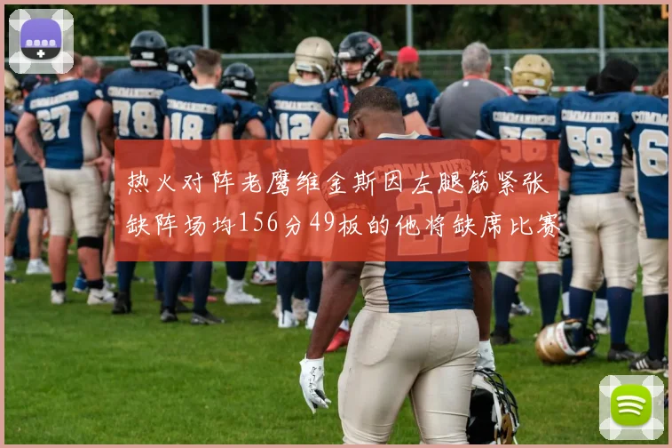 热火对阵老鹰维金斯因左腿筋紧张缺阵场均156分49板的他将缺席比赛