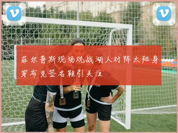 菲尔普斯现场观战湖人对阵太阳身穿布克签名鞋引关注
