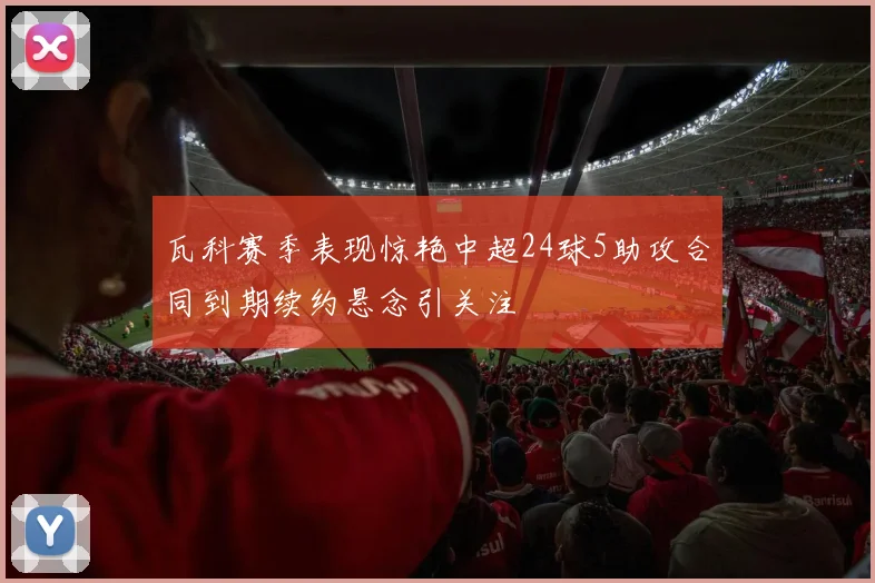 瓦科赛季表现惊艳中超24球5助攻合同到期续约悬念引关注
