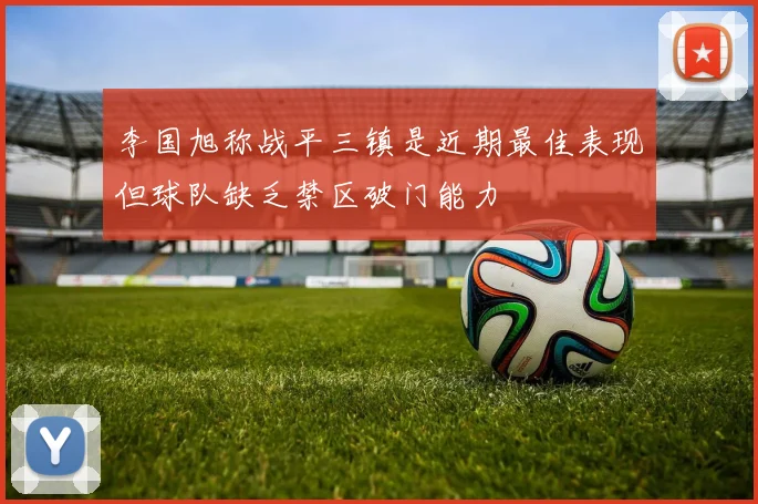 李国旭称战平三镇是近期最佳表现但球队缺乏禁区破门能力