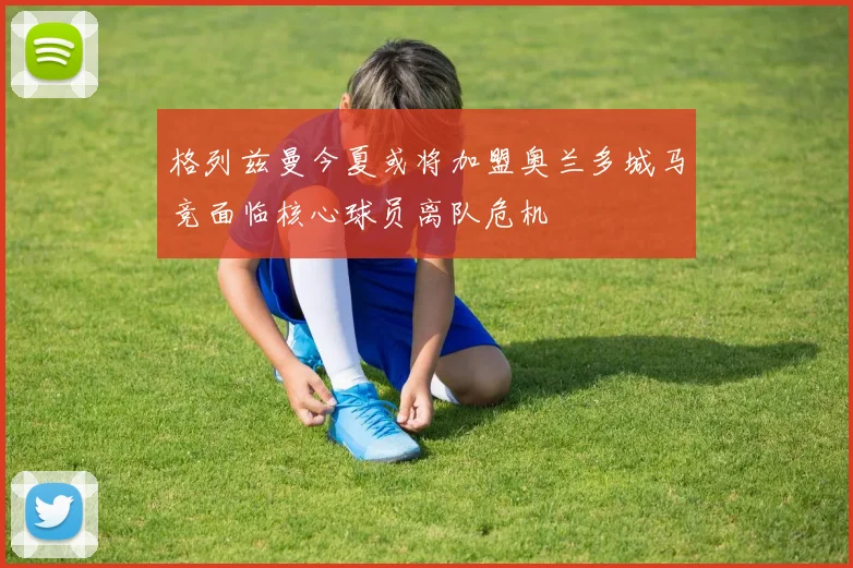 格列兹曼今夏或将加盟奥兰多城马竞面临核心球员离队危机