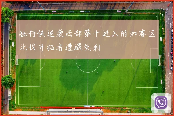 独行侠逆袭西部第十进入附加赛区北伐开拓者遭遇失利