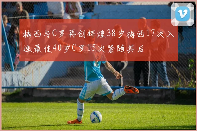 梅西与C罗再创辉煌38岁梅西17次入选最佳40岁C罗15次紧随其后