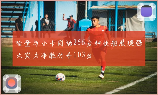 哈登与小卡同场256分钟快船展现强大实力净胜对手103分