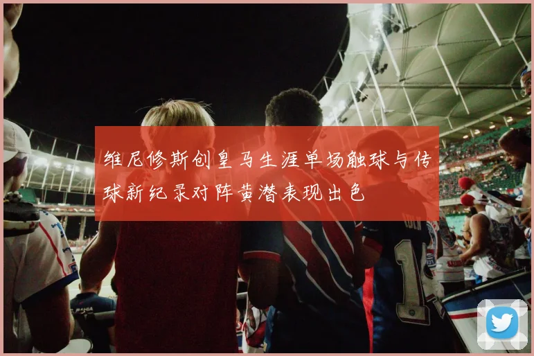 维尼修斯创皇马生涯单场触球与传球新纪录对阵黄潜表现出色