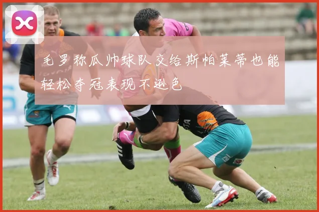 毛罗称瓜帅球队交给斯帕莱蒂也能轻松夺冠表现不逊色