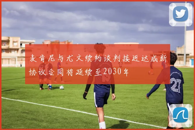 麦肯尼与尤文续约谈判接近达成新协议合同将延续至2030年