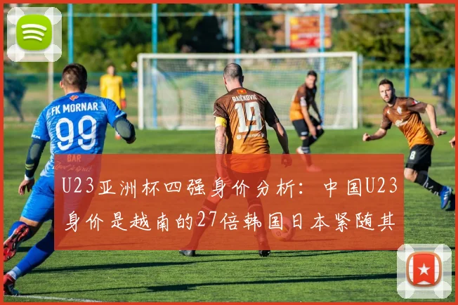 U23亚洲杯四强身价分析：中国U23身价是越南的27倍韩国日本紧随其后