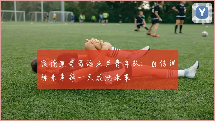 莫德里奇寄语米兰青年队：自信训练乐享每一天成就未来