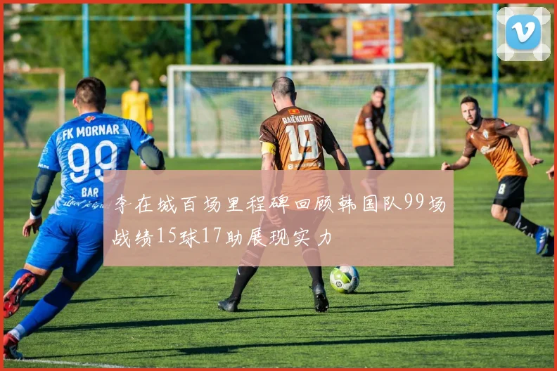 李在城百场里程碑回顾韩国队99场战绩15球17助展现实力