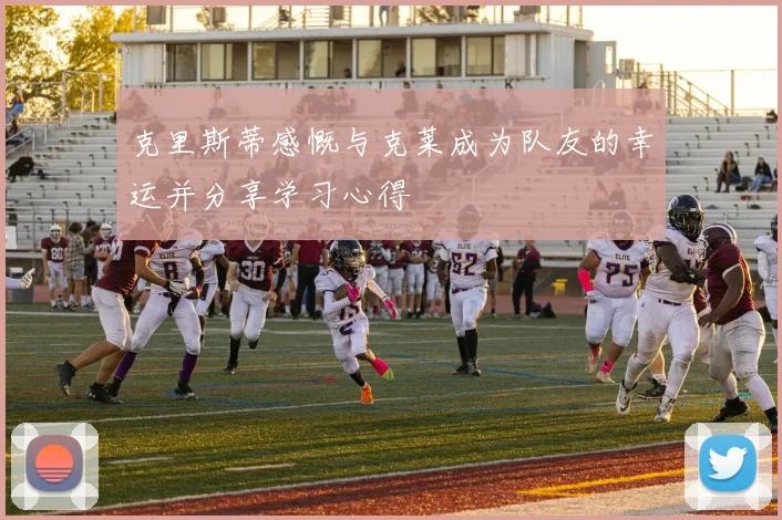 克里斯蒂感慨与克莱成为队友的幸运并分享学习心得
