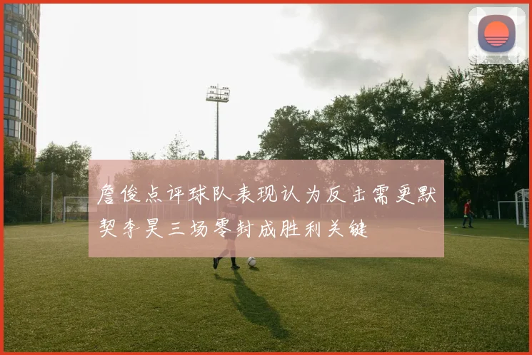 詹俊点评球队表现认为反击需更默契李昊三场零封成胜利关键