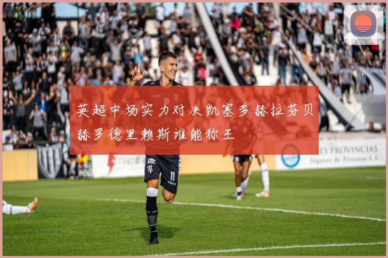 英超中场实力对决凯塞多赫拉芬贝赫罗德里赖斯谁能称王