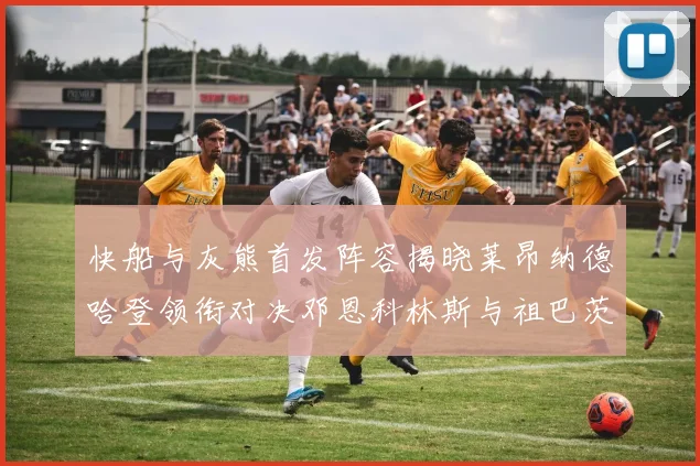 快船与灰熊首发阵容揭晓莱昂纳德哈登领衔对决邓恩科林斯与祖巴茨争锋
