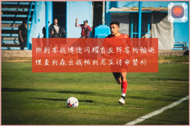 热刺客战博德闪耀首发阵容约翰逊理查利森出战帕利尼亚待命替补