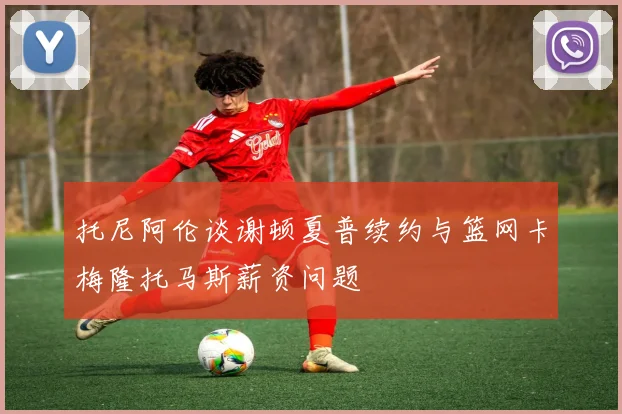 托尼阿伦谈谢顿夏普续约与篮网卡梅隆托马斯薪资问题
