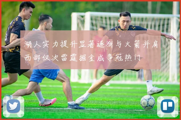 湖人实力提升显著逐渐与火箭并肩西部仅次雷霆掘金成争冠热门