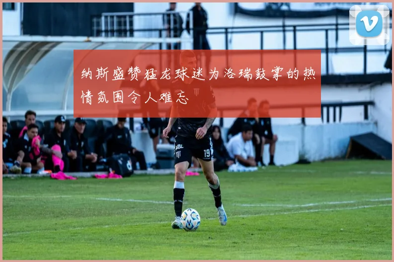 纳斯盛赞猛龙球迷为洛瑞鼓掌的热情氛围令人难忘