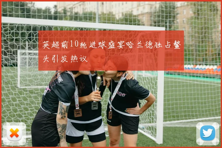 英超前10轮进球盛宴哈兰德独占鳌头引发热议