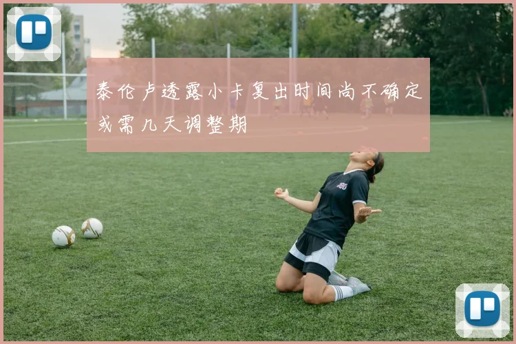 泰伦卢透露小卡复出时间尚不确定或需几天调整期